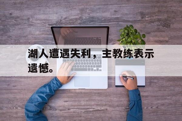 官方网站-湖人遭遇失利，主教练表示遗憾。
