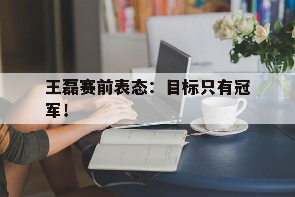 官方网站-王磊赛前表态：目标只有冠军！