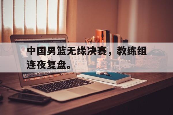 米兰体育下载-中国男篮无缘决赛，教练组连夜复盘。