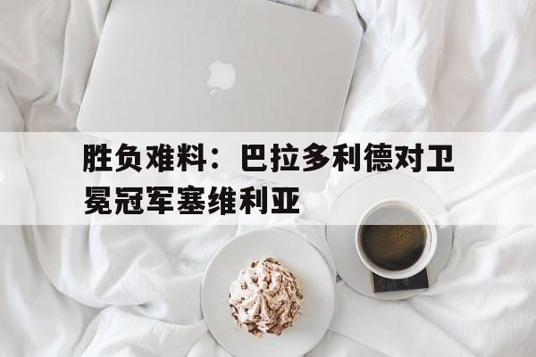 中国官网-胜负难料：巴拉多利德对卫冕冠军塞维利亚