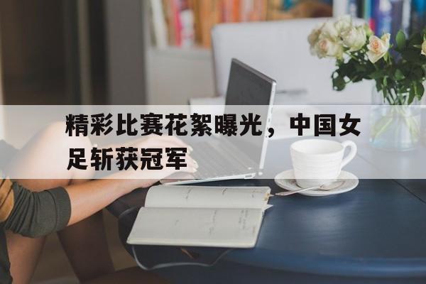 中国官网-精彩比赛花絮曝光，中国女足斩获冠军