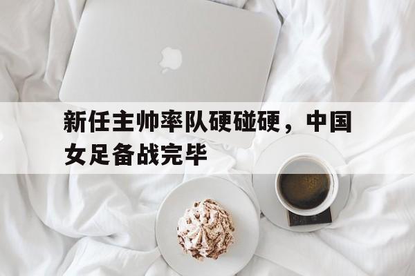 米兰体育下载-新任主帅率队硬碰硬，中国女足备战完毕